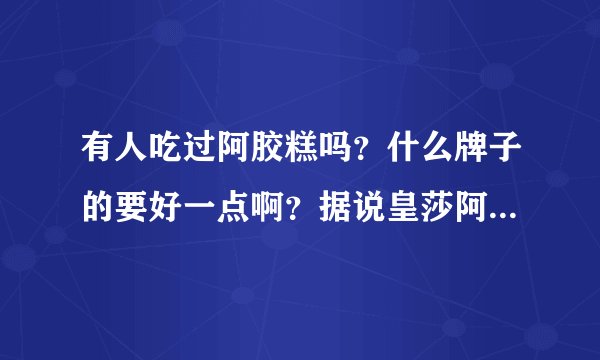 有人吃过阿胶糕吗？什么牌子的要好一点啊？据说皇莎阿胶糕很好，是真的吗？？