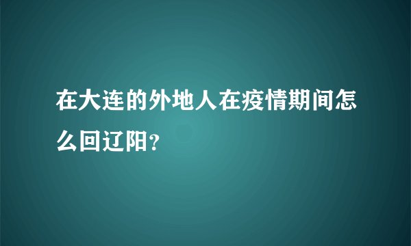 在大连的外地人在疫情期间怎么回辽阳？