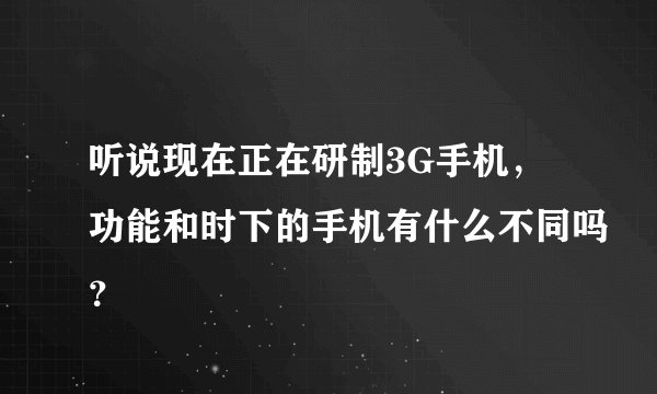 听说现在正在研制3G手机，功能和时下的手机有什么不同吗？