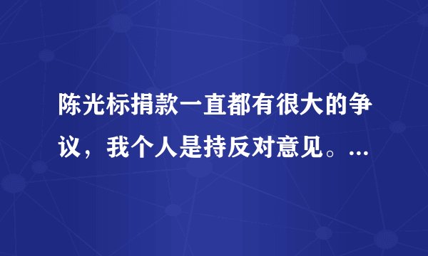 陈光标捐款一直都有很大的争议，我个人是持反对意见。 有没也反对的，写出反对的理由。