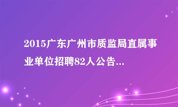 2015广东广州市质监局直属事业单位招聘82人公告（第一次）
