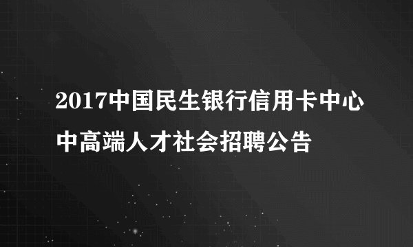 2017中国民生银行信用卡中心中高端人才社会招聘公告