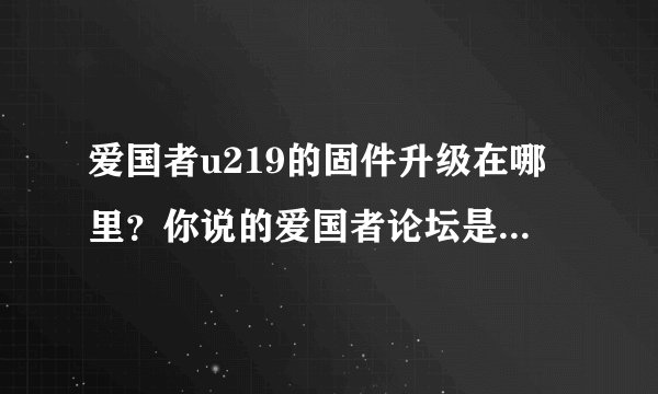 爱国者u219的固件升级在哪里？你说的爱国者论坛是哪个，请发网站!