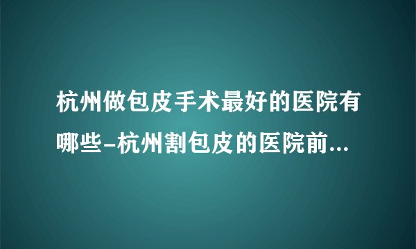 杭州做包皮手术最好的医院有哪些-杭州割包皮的医院前十排名？
