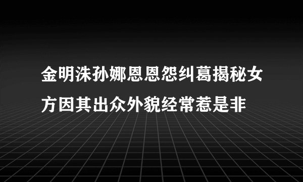 金明洙孙娜恩恩怨纠葛揭秘女方因其出众外貌经常惹是非