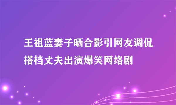 王祖蓝妻子晒合影引网友调侃搭档丈夫出演爆笑网络剧