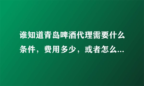 谁知道青岛啤酒代理需要什么条件，费用多少，或者怎么联系区域的业务，谢谢了