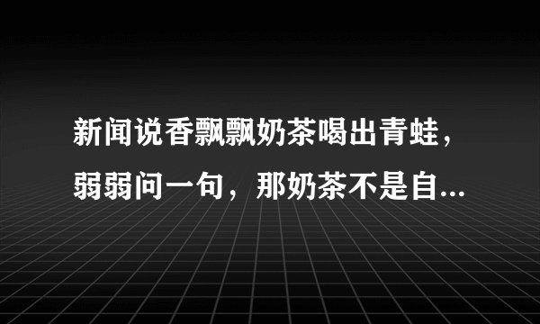 新闻说香飘飘奶茶喝出青蛙，弱弱问一句，那奶茶不是自己冲泡的吗，往里倒椰果和奶茶粉时看不见青蛙吗？