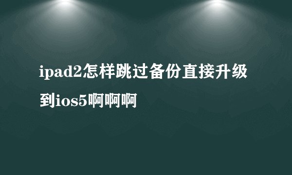 ipad2怎样跳过备份直接升级到ios5啊啊啊