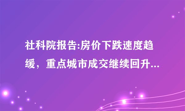 社科院报告:房价下跌速度趋缓，重点城市成交继续回升，楼市要回暖了吗？