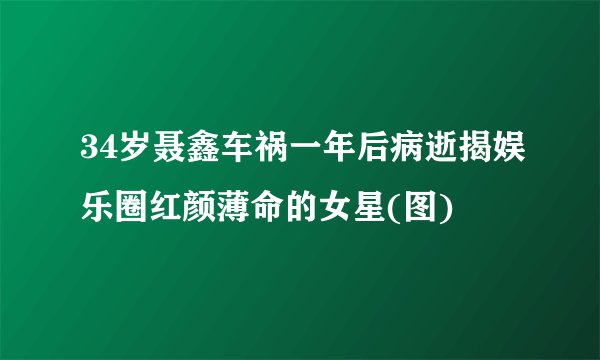 34岁聂鑫车祸一年后病逝揭娱乐圈红颜薄命的女星(图)