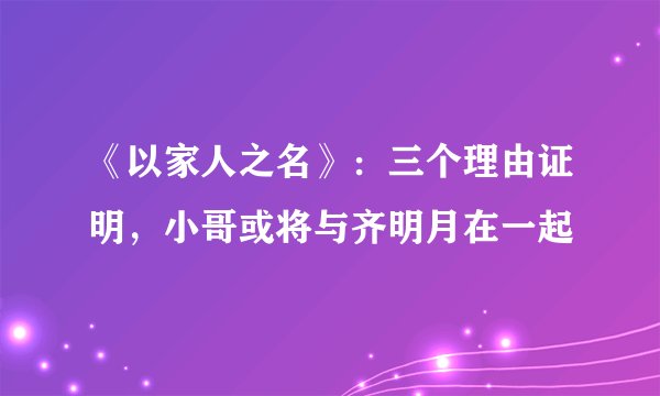 《以家人之名》：三个理由证明，小哥或将与齐明月在一起