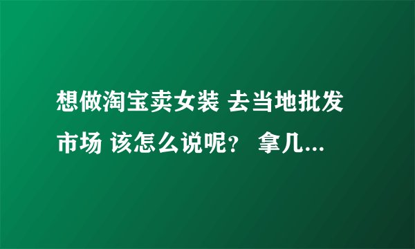想做淘宝卖女装 去当地批发市场 该怎么说呢？ 拿几件呀 ，什么尺码呀 ，多少批 之类的呀，
