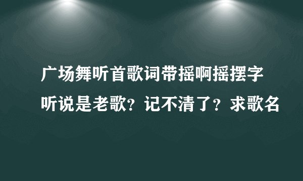 广场舞听首歌词带摇啊摇摆字听说是老歌？记不清了？求歌名