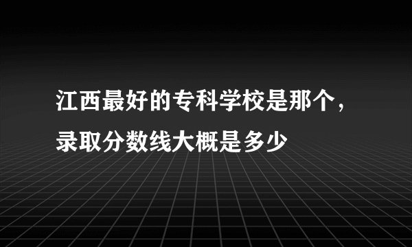 江西最好的专科学校是那个，录取分数线大概是多少