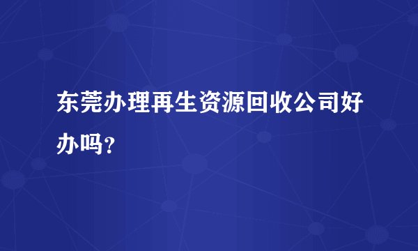 东莞办理再生资源回收公司好办吗？