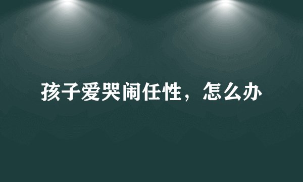 孩子爱哭闹任性，怎么办