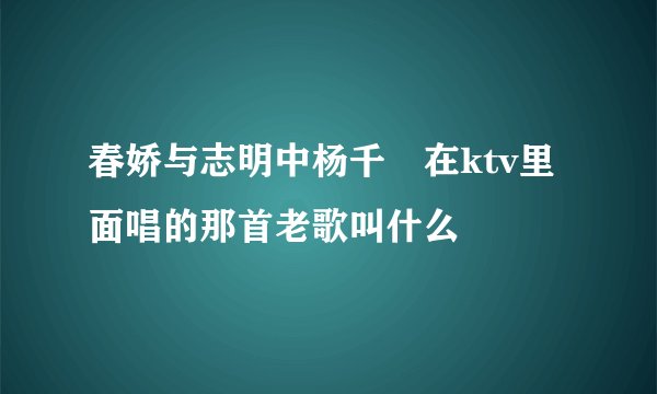 春娇与志明中杨千嬅在ktv里面唱的那首老歌叫什么