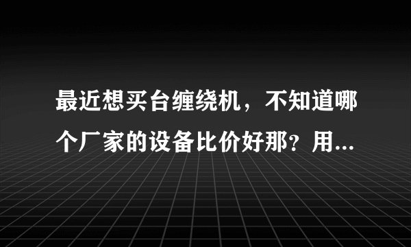 最近想买台缠绕机，不知道哪个厂家的设备比价好那？用过设备的给推荐下