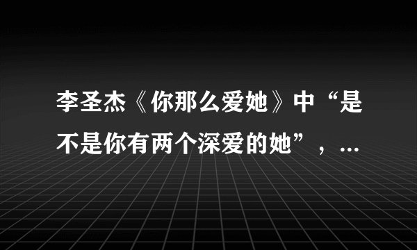 李圣杰《你那么爱她》中“是不是你有两个深爱的她”，为什么会是两个？什么意思呢？