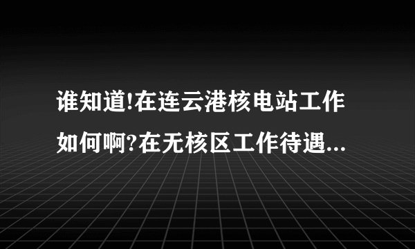 谁知道!在连云港核电站工作如何啊?在无核区工作待遇怎么样啊？