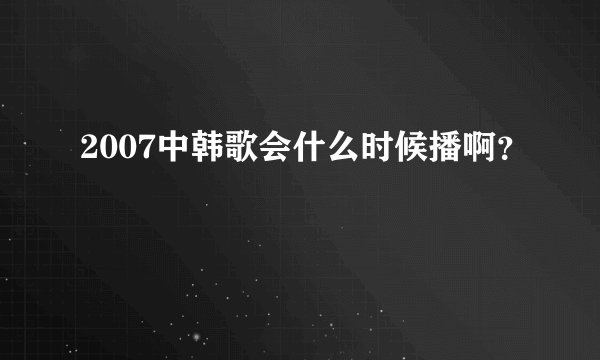 2007中韩歌会什么时候播啊？