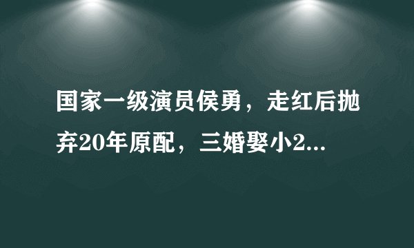 国家一级演员侯勇，走红后抛弃20年原配，三婚娶小20岁90后娇妻