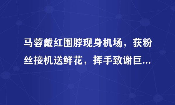 马蓉戴红围脖现身机场，获粉丝接机送鲜花，挥手致谢巨星范儿十足