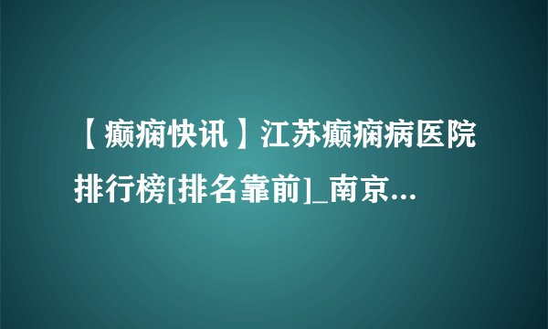 【癫痫快讯】江苏癫痫病医院排行榜[排名靠前]_南京哪家癫痫医院好？