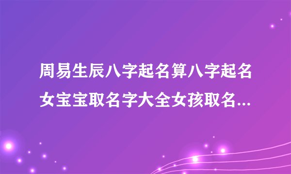 周易生辰八字起名算八字起名女宝宝取名字大全女孩取名字大全2022年虎女宝宝的名字寓意吉祥