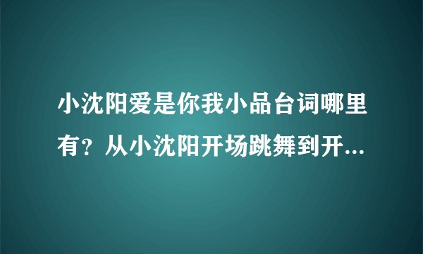 小沈阳爱是你我小品台词哪里有？从小沈阳开场跳舞到开始讲话。。。。。台词，急！急急！
