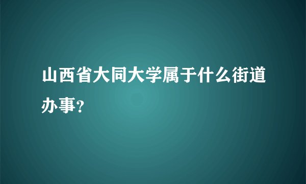 山西省大同大学属于什么街道办事？