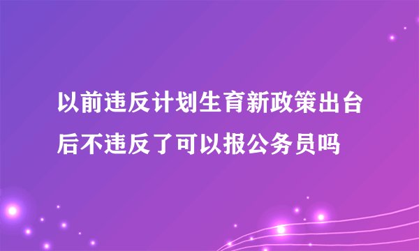 以前违反计划生育新政策出台后不违反了可以报公务员吗