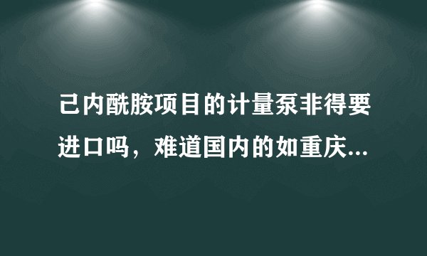 己内酰胺项目的计量泵非得要进口吗，难道国内的如重庆水泵、本溪、合肥通用等等企业的不能满足技术要求
