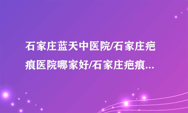 石家庄蓝天中医院/石家庄疤痕医院哪家好/石家庄疤痕医院排名-石家庄蓝天中医院治疗增生疤痕