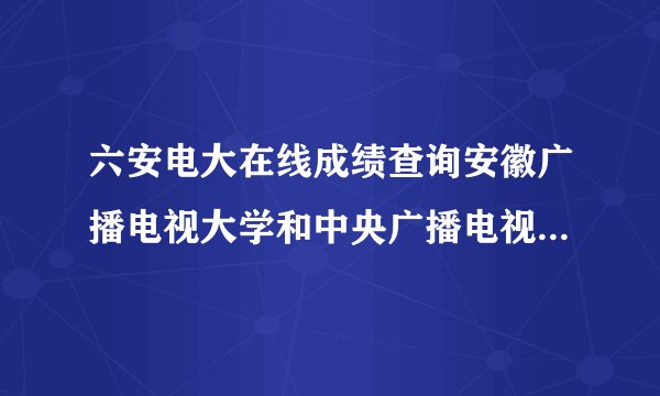六安电大在线成绩查询安徽广播电视大学和中央广播电视大学，从2008年-2010年考试成绩如何查询