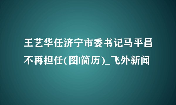 王艺华任济宁市委书记马平昌不再担任(图|简历)_飞外新闻