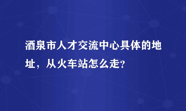 酒泉市人才交流中心具体的地址，从火车站怎么走？