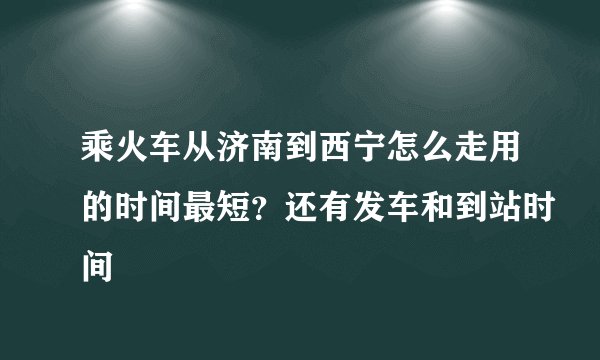 乘火车从济南到西宁怎么走用的时间最短？还有发车和到站时间