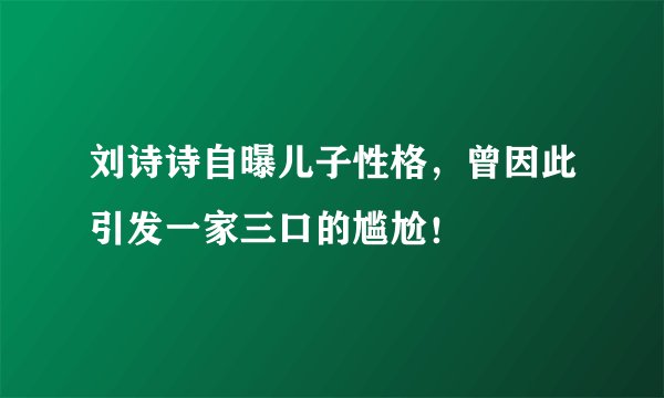 刘诗诗自曝儿子性格，曾因此引发一家三口的尴尬！