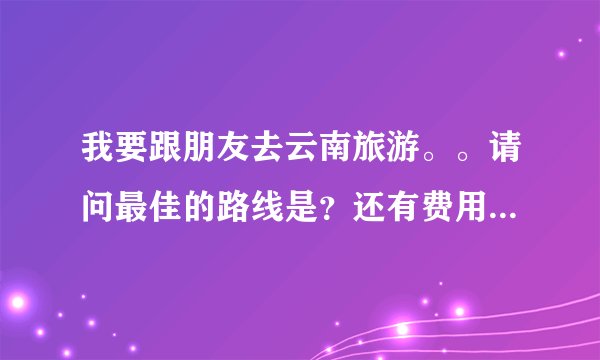 我要跟朋友去云南旅游。。请问最佳的路线是？还有费用大概是多少。。需要注意些什么