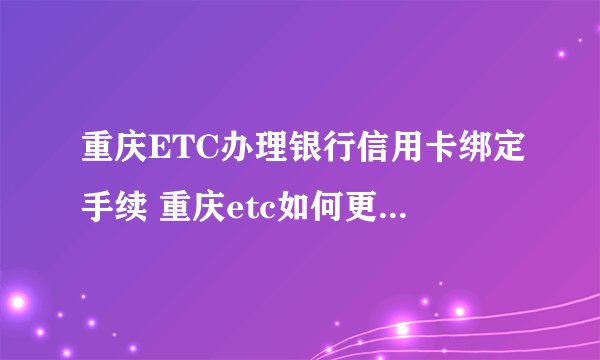 重庆ETC办理银行信用卡绑定手续 重庆etc如何更换绑定的银行卡