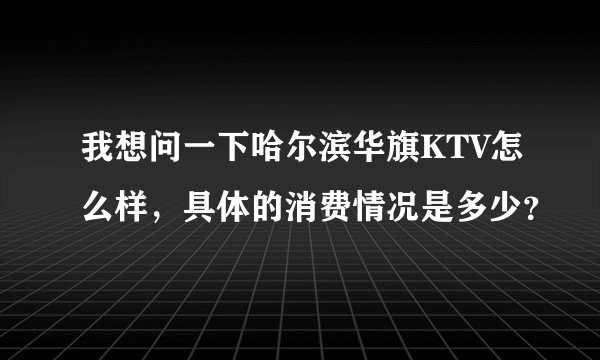 我想问一下哈尔滨华旗KTV怎么样，具体的消费情况是多少？