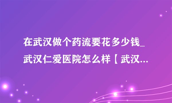 在武汉做个药流要花多少钱_武汉仁爱医院怎么样【武汉仁爱医院资质齐全】