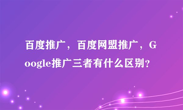 百度推广，百度网盟推广，Google推广三者有什么区别？
