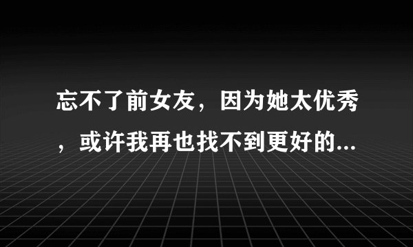 忘不了前女友，因为她太优秀，或许我再也找不到更好的了，这已经严重影响到了我的生活，请问如何能够忘记她？