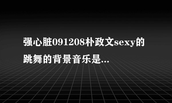 强心脏091208朴政文sexy的跳舞的背景音乐是什么，还有ss501三人也跳了的
