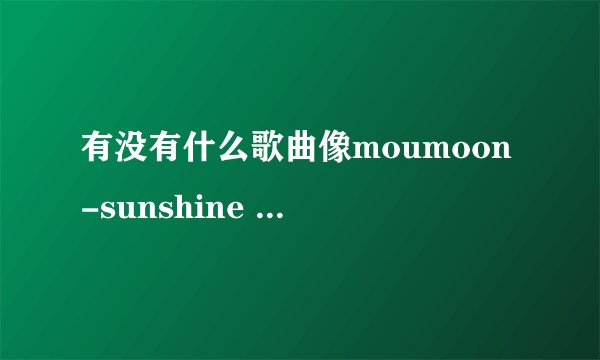 有没有什么歌曲像moumoon-sunshine girl 这么好听的哟~~求介绍哟~~~