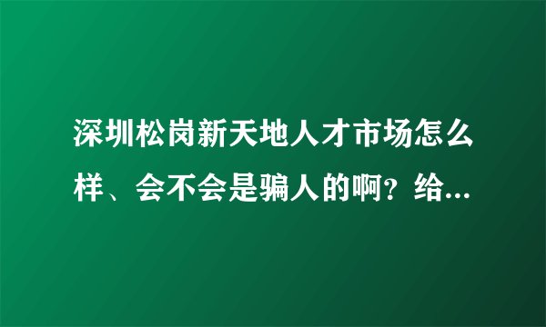 深圳松岗新天地人才市场怎么样、会不会是骗人的啊？给点建议，谢谢！