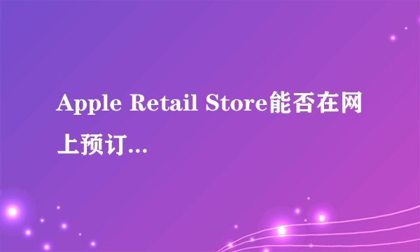 Apple Retail Store能否在网上预订后前往体验店提货呢？
